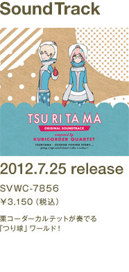 SoundTrack 2012.7.25 release SVWC-7856 \3,150(税込) 栗コーダーカルテットが奏でる「つり球」ワールド！オープニング・テーマ「徒然モノクローム（フジファブリック）」、エンディング・テーマ「空も飛べるはず（さよならポニーテール）」のTVサイズVer.も特別収録！