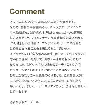 Comment さよポニのメンバーはみんなアニメが大好きです。なので、監督の中村健治さん、キャラクターデザインの宇木敦哉さん、製作のA-1 Pictures、といった素晴らしいスタッフと、ノイタミナという素敵な枠で放送される「つり球」という作品に、エンディング・テーマの担当として参加できることを本当にうれしく思います。スピッツさんの「空も飛べるはず」は、アニメのスタッフの方からご提案いただいて、カヴァーさせてもらうことになりました。スピッツさんは憧れのアーティストなので、カヴァーさせていただくことはとても恐縮なのですが、わたしたちなりに一生懸命つくりました。これをきっかけに、たくさんのひとたちにさよポニを知ってもらえたら嬉しいです。そして、一アニメファンとして、放送を心待ちにしています さよならポニーテール