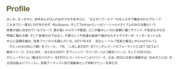 Profile みぃな、なっちゃん、あゆみんの3人の女の子たちを中心に、さよポニワールドの住人たちで構成されたグループ。これまでに一度もLIVEを行わず、MySpace、そしてTwitterといったソーシャルメディア上のみの活動という、実態が謎に包まれているグループ。質の高いメロディや歌詞、どこか懐かしいのに新鮮に響くサウンド、不安定ながらも琴線に触れる歌、そして音楽だけではなく、かわいらしく不思議な絵柄で描かれたキャラクターが、インターネット上を中心に話題を集め、音楽ファンの心を掴んでいる。2011年4月、自主レーベル「音楽と魔法」から1stアルバム「モミュの木の向こう側」をリリース。7月、「しましまのEP」を7インチレコードのフォーマットでJET SETより限定リリース、さらに9月、「きらきらのEP」をヴィレッジ・ヴァンガードより限定リリース。そして10月12日、デビューアルバム「魔法のメロディ」をEPICレコードジャパンよりリリース。なお、同日には初の漫画作品「きみのことば」を太田出版よりリリースし、音楽アーティスト及び漫画化として同時デビューを果たす。