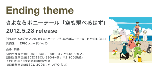 Ending theme さよならポニーテール「空も飛べるはず」 2012.5.23 release 「空も飛べるはず/ビアンカ/恋するスポーツ」／さよならポニーテール 発売元：EPICレコードジャパン 初回生産限定盤[2CD]ESCL-3902～3/\1,995(税込) 期間限定生産盤[2CD]ESCL-3904～5/\2,100(税込)※2012年7月末迄の期間限定生産 初回仕様限定盤ESCL-3906/\1,470(税込)