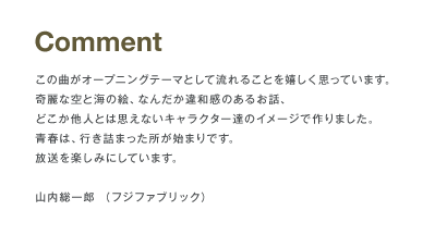 Comment この曲がオープニングテーマとして流れることを嬉しく思っています。奇麗な空と海の絵、なんだか違和感のあるお話、どこか他人とは思えないキャラクター達のイメージで作りました。青春は、行き詰った所が始まりです。放送を楽しみにしています。山内総一郎（フジファブリック）