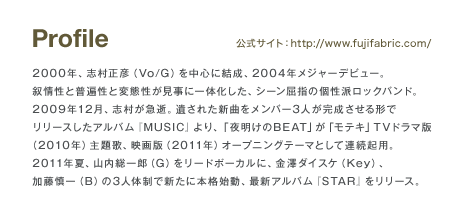 Profile 2000年、志村正彦(Vo/G)を中心に結成、2004年メジャーデビュー。叙情性と普遍性と変態性が見事に一体化した、シーン屈指の個性はロックバンド。2009年12月、志村が急逝。遺された新曲をメンバー3人が完成させる形でリリースしたアルバム「MUSIC」より、「夜明けのBEAT」が「モテキ」TVドラマ版(2010年)主題歌、映画版(2011年)オープニングテーマとして連続起用。2011年夏、山内総一郎(G)をリードボーカルに、金澤ダイスケ(Key)、加藤慎一(B)の3人体制で新たに本格始動、最新アルバム「STAR」をリリース。