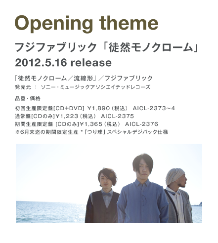 Opening theme フジファブリック「徒然モノクローム」 2012.5.16 release 「徒然モノクローム／流線形」／フジファブリック 発売元：ソニー・ミュージックアソシエイテッドレコーズ 初回生産限定盤[CD+DVD]\1,890（税込） AICL-2373～4 通常盤[CDのみ]\1,223（税込） AICL-2375 期間生産限定盤[CDのみ]\1,365（税込） AICL-2376 ※6月末迄の期間限定生産 「つり球」スペシャルデジパック仕様